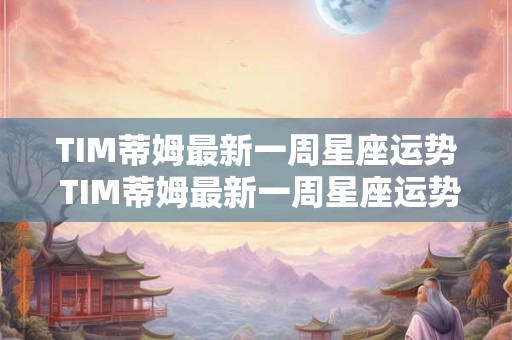 TIM蒂姆最新一周星座运势 TIM蒂姆最新一周星座运势2025年7月23日-7月29日