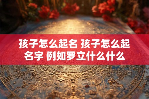 孩子怎么起名 孩子怎么起名字 例如罗立什么什么