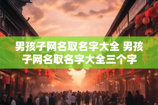 男孩子网名取名字大全 男孩子网名取名字大全三个字