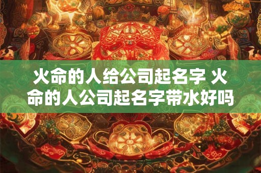 火命的人给公司起名字 火命的人公司起名字带水好吗