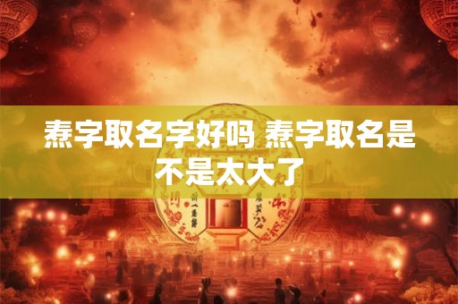 焘字取名字好吗 焘字取名是不是太大了