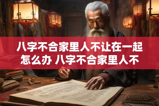 八字不合家里人不让在一起怎么办 八字不合家里人不让在一起怎么办呢 八字不合家里人不让在一起怎么办 八字不合家里人不让在一起怎么办呢