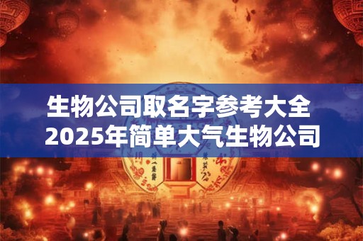 生物公司取名字参考大全 2025年简单大气生物公司名字