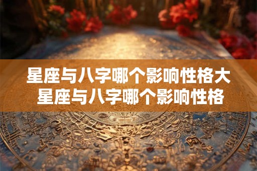 星座与八字哪个影响性格大 星座与八字哪个影响性格大一点