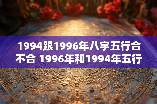 1994跟1996年八字五行合不合 1996年和1994年五行和吗