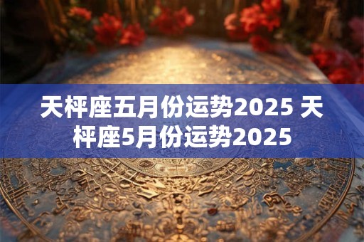 天枰座五月份运势2025 天枰座5月份运势2025