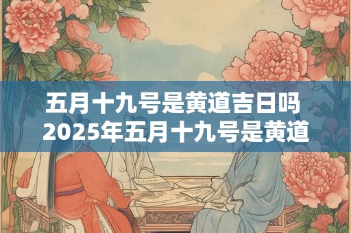 五月十九号是黄道吉日吗 2025年五月十九号是黄道吉日吗