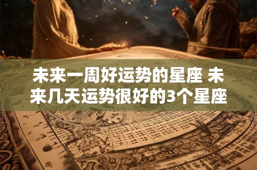 未来一周好运势的星座 未来几天运势很好的3个星座