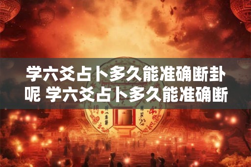 学六爻占卜多久能准确断卦呢 学六爻占卜多久能准确断卦呢女生