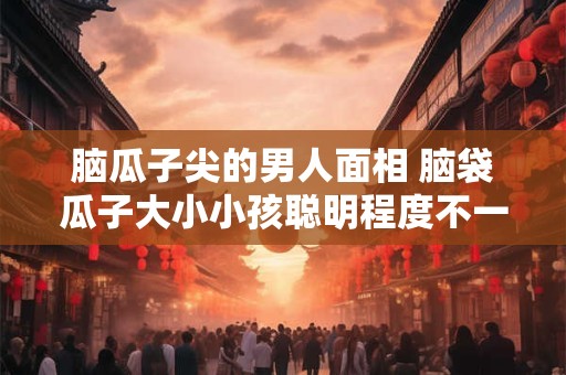 脑瓜子尖的男人面相 脑袋瓜子大小小孩聪明程度不一样吗