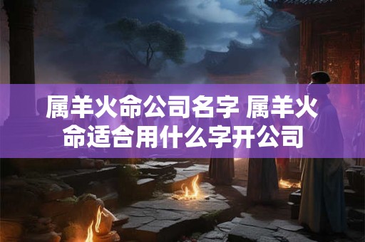 属羊火命公司名字 属羊火命适合用什么字开公司