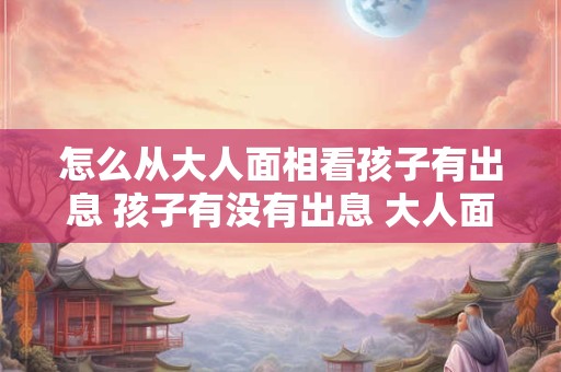 怎么从大人面相看孩子有出息 孩子有没有出息 大人面相看出来