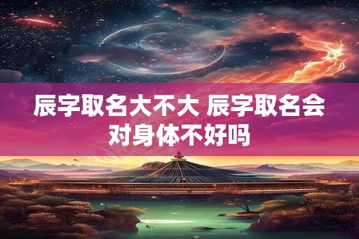辰字取名大不大 辰字取名会对身体不好吗