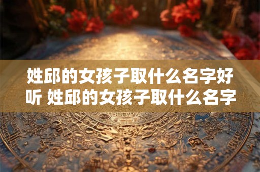 姓邱的女孩子取什么名字好听 姓邱的女孩子取什么名字好听两个字