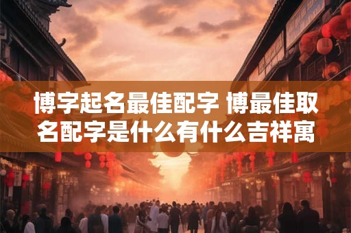 博字起名最佳配字 博最佳取名配字是什么有什么吉祥寓意