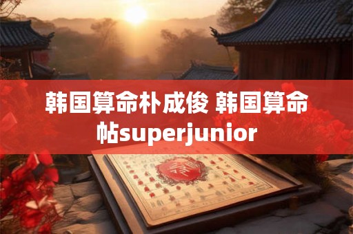 韩国算命朴成俊 韩国算命帖superjunior 韩国算命朴成俊 韩国算命帖superjunior