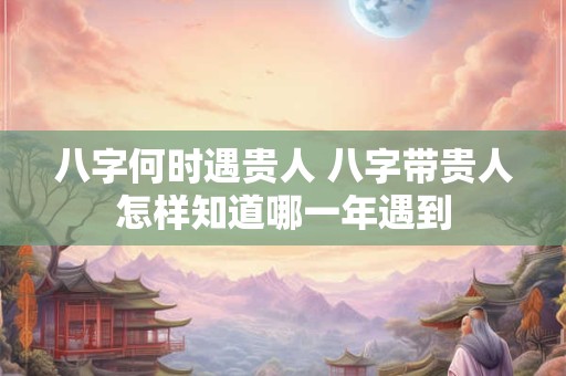 八字何时遇贵人 八字带贵人怎样知道哪一年遇到