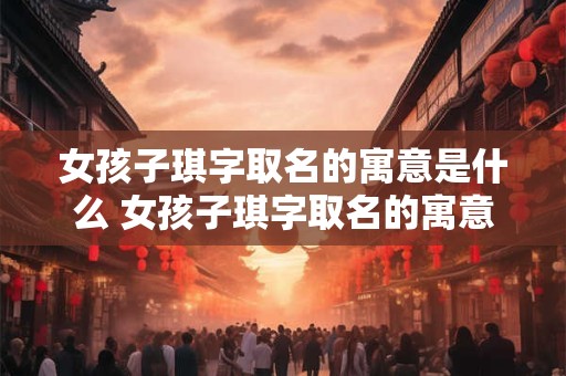 女孩子琪字取名的寓意是什么 女孩子琪字取名的寓意是什么意思