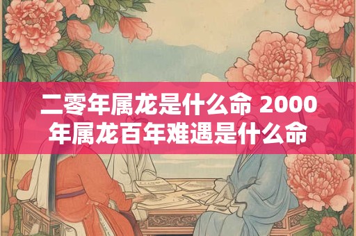 二零年属龙是什么命 2000年属龙百年难遇是什么命