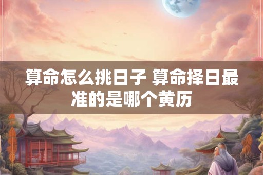 算命怎么挑日子 算命择日最准的是哪个黄历