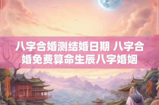 八字合婚测结婚日期 八字合婚免费算命生辰八字婚姻