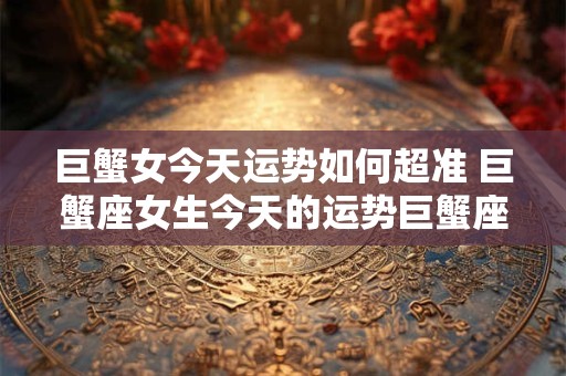 巨蟹女今天运势如何超准 巨蟹座女生今天的运势巨蟹座今天运势