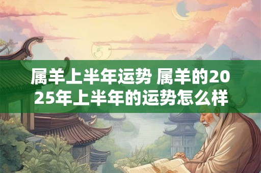 属羊上半年运势 属羊的2025年上半年的运势怎么样