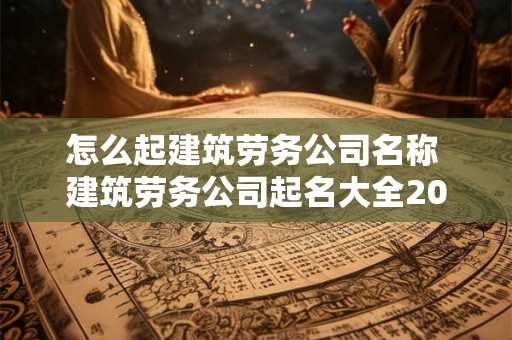 怎么起建筑劳务公司名称 建筑劳务公司起名大全2025最新版的