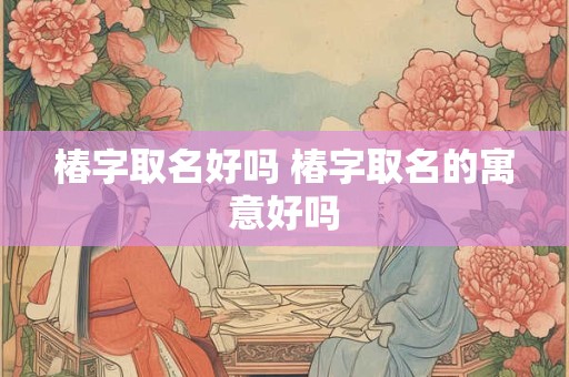 椿字取名好吗 椿字取名的寓意好吗