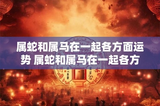 属蛇和属马在一起各方面运势 属蛇和属马在一起各方面运势怎么样