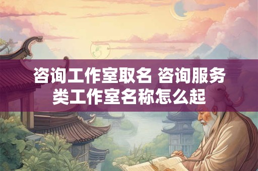 咨询工作室取名 咨询服务类工作室名称怎么起