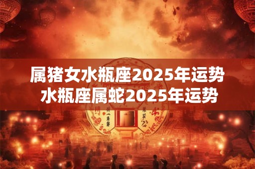 属猪女水瓶座2025年运势 水瓶座属蛇2025年运势