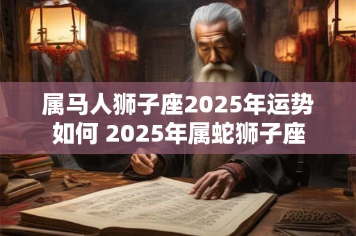 属马人狮子座2025年运势如何 2025年属蛇狮子座