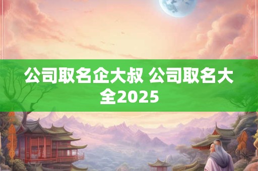 公司取名企大叔 公司取名大全2025