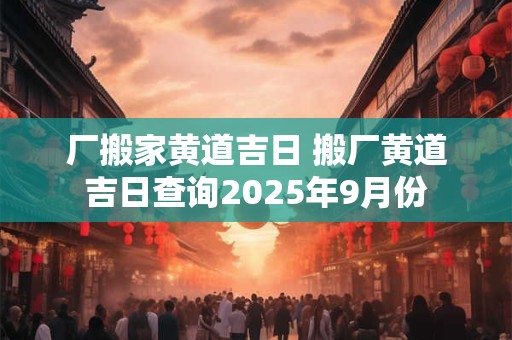 厂搬家黄道吉日 搬厂黄道吉日查询2025年9月份