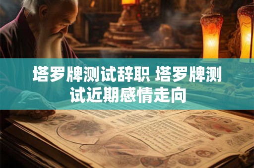塔罗牌测试辞职 塔罗牌测试近期感情走向