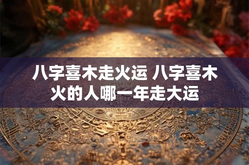 八字喜木走火运 八字喜木火的人哪一年走大运