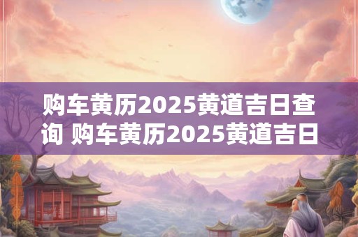 购车黄历2025黄道吉日查询 购车黄历2025黄道吉日查询大全