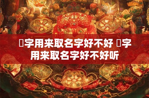 湙字用来取名字好不好 湙字用来取名字好不好听