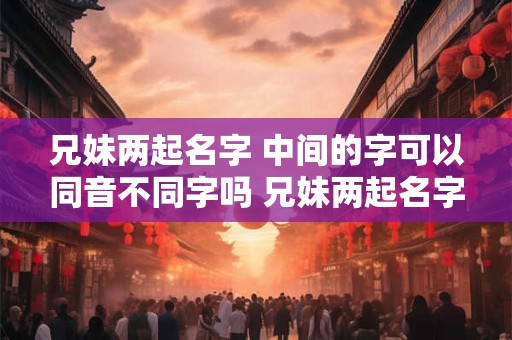 兄妹两起名字 中间的字可以同音不同字吗 兄妹两起名字 中间的字可以同音不同字吗怎么取名