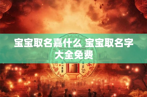 宝宝取名嘉什么 宝宝取名字大全免费 宝宝取名嘉什么 宝宝取名字大全免费