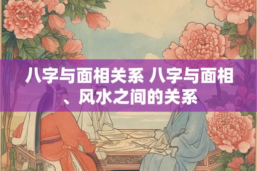 八字与面相关系 八字与面相、风水之间的关系