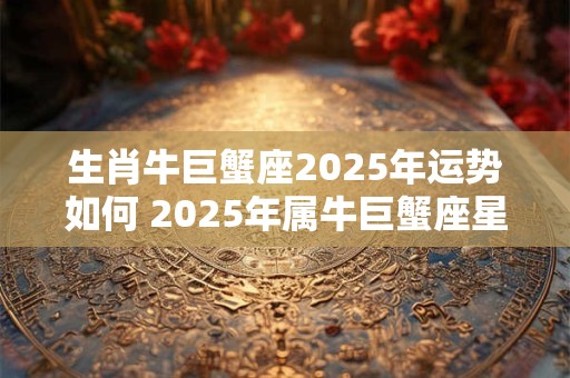 生肖牛巨蟹座2025年运势如何 2025年属牛巨蟹座星座运势完整版