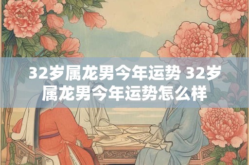 32岁属龙男今年运势 32岁属龙男今年运势怎么样