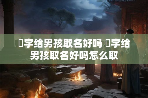 祎字给男孩取名好吗 祎字给男孩取名好吗怎么取