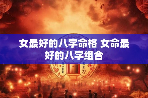 女最好的八字命格 女命最好的八字组合