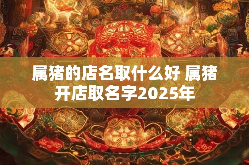 属猪的店名取什么好 属猪开店取名字2025年