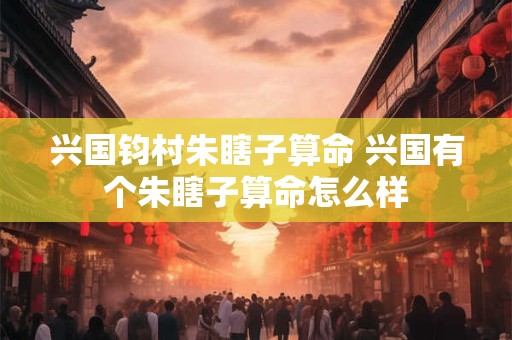 兴国钧村朱瞎子算命 兴国有个朱瞎子算命怎么样