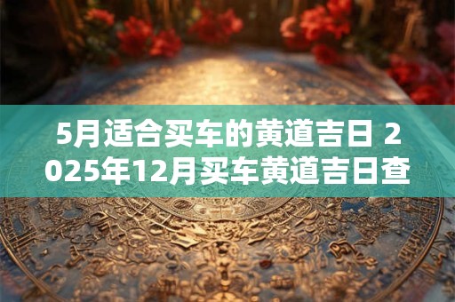 5月适合买车的黄道吉日 2025年12月买车黄道吉日查询