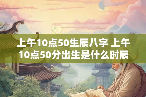 上午10点50生辰八字 上午10点50分出生是什么时辰